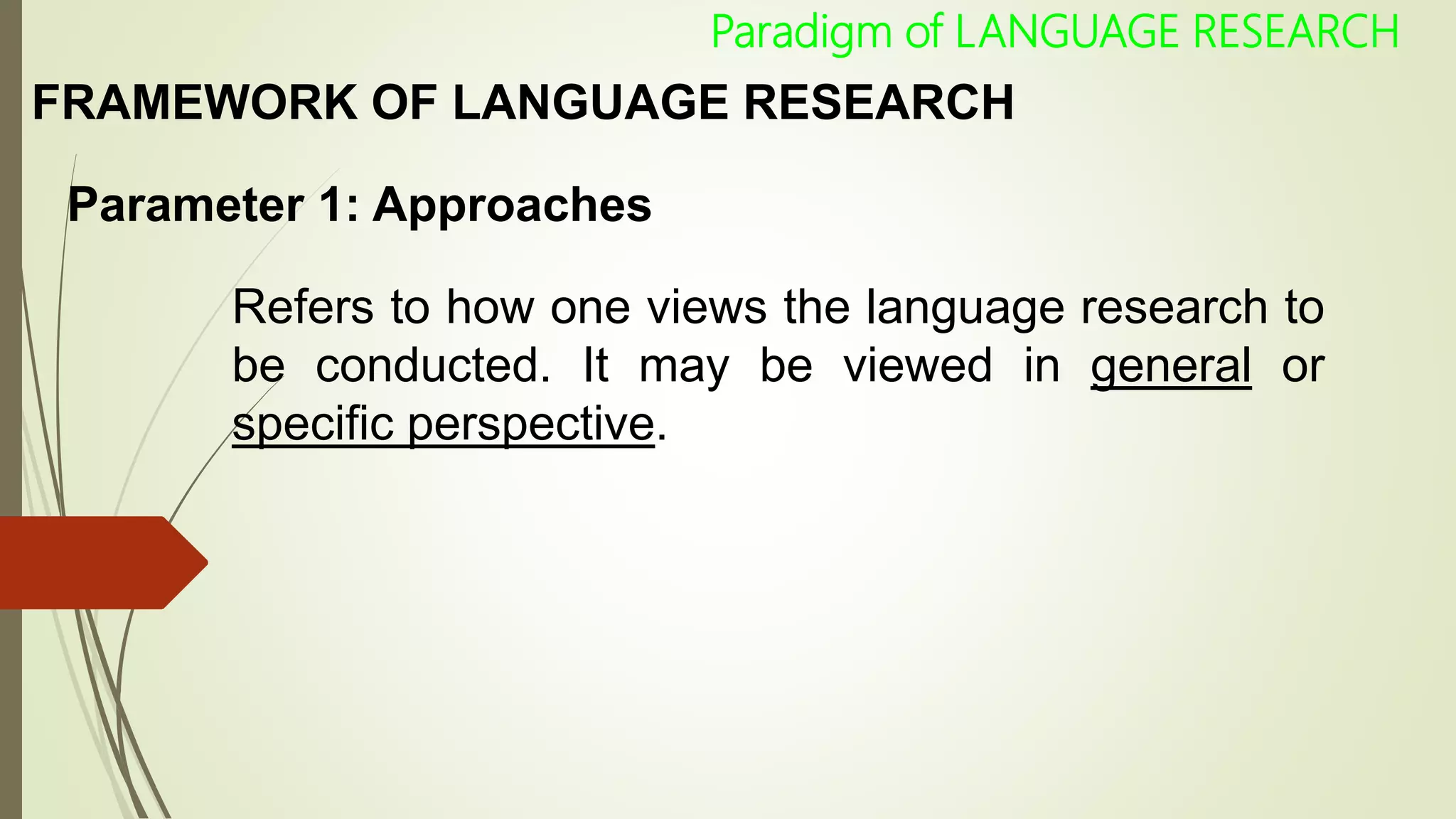 FRAMEWORK OF LANGUAGE RESEARCH
Parameter 1: Approaches
Refers to how one views the language research to
be conducted. It may be viewed in general or
specific perspective.
Paradigm of LANGUAGE RESEARCH
 