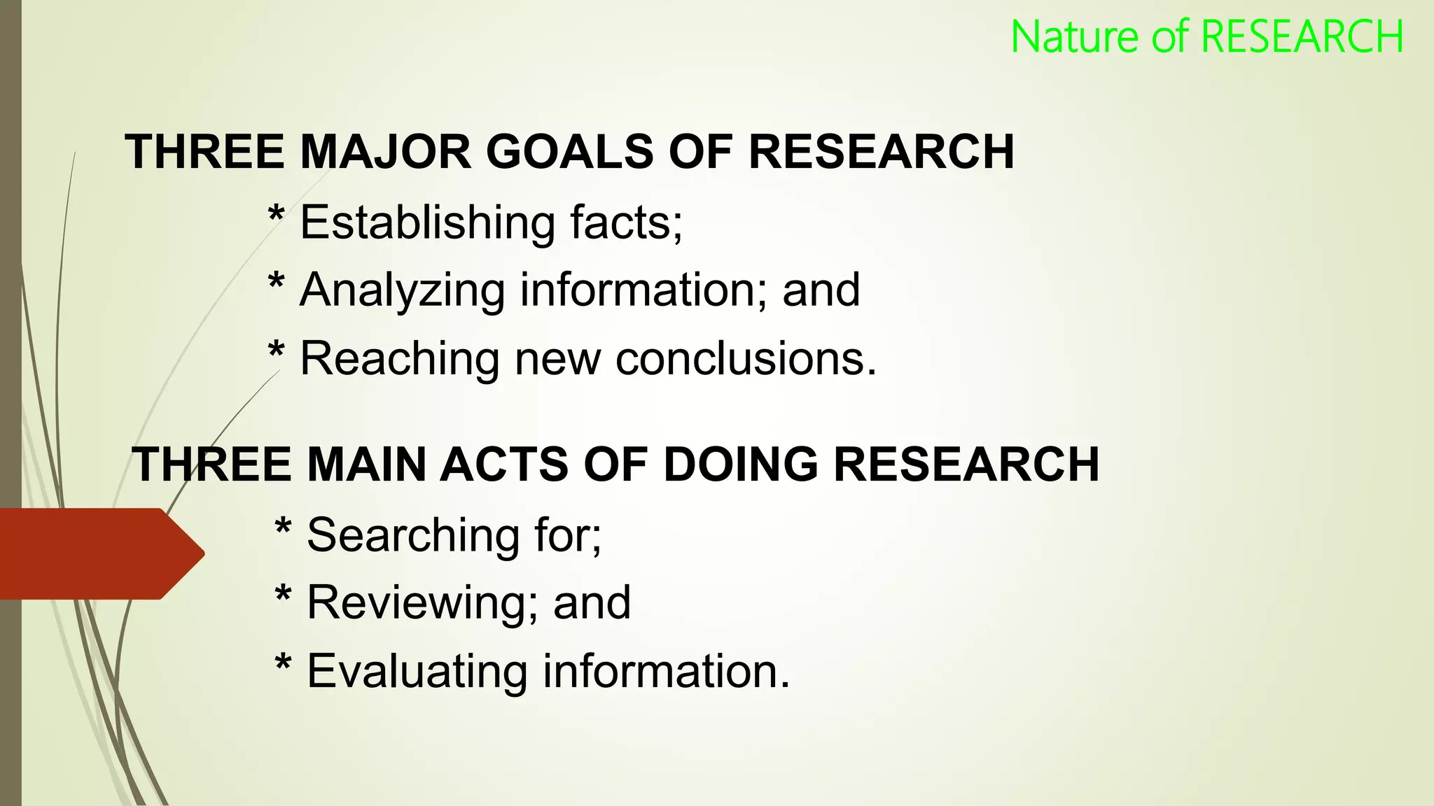 THREE MAJOR GOALS OF RESEARCH
* Establishing facts;
* Analyzing information; and
* Reaching new conclusions.
THREE MAIN ACTS OF DOING RESEARCH
* Searching for;
* Reviewing; and
* Evaluating information.
Nature of RESEARCH
 