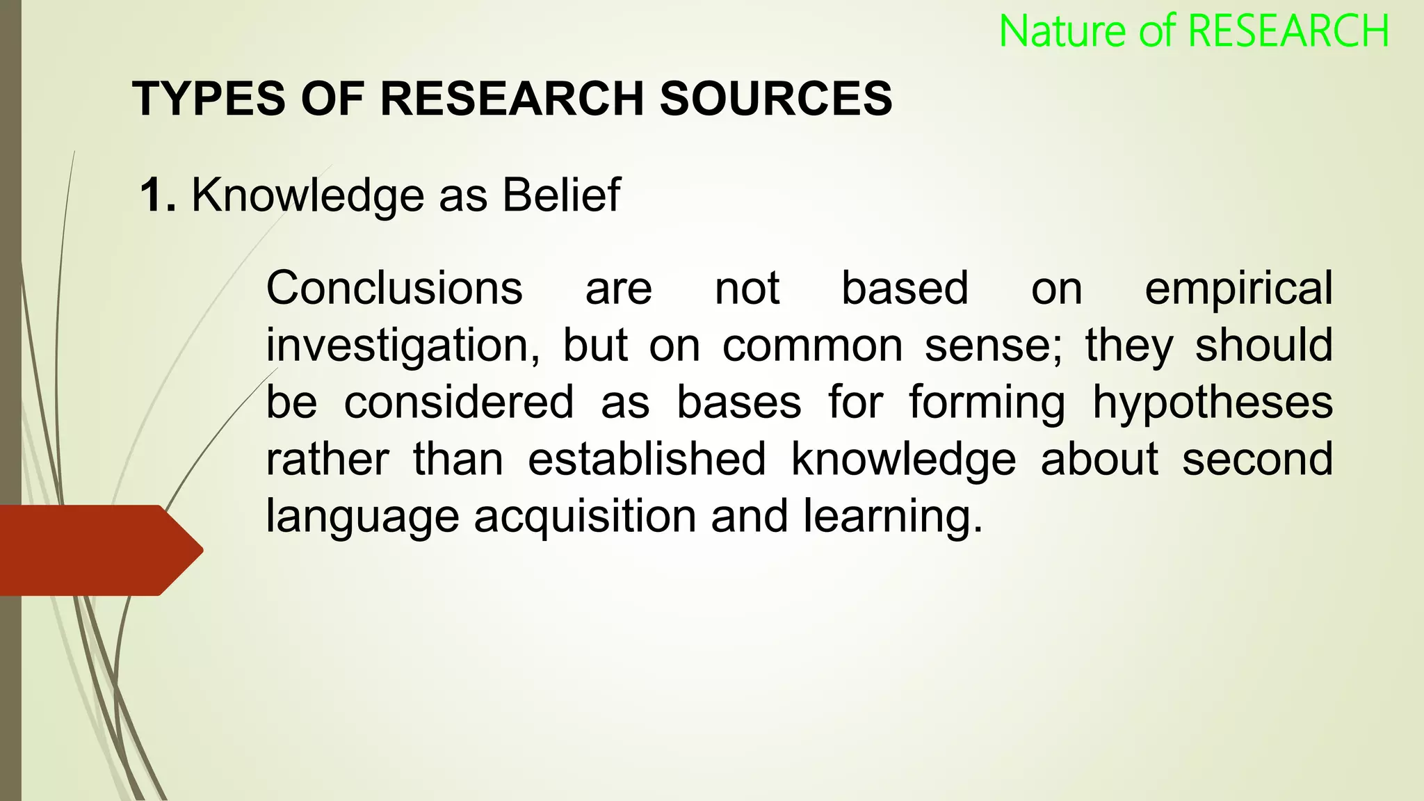TYPES OF RESEARCH SOURCES
1. Knowledge as Belief
Conclusions are not based on empirical
investigation, but on common sense; they should
be considered as bases for forming hypotheses
rather than established knowledge about second
language acquisition and learning.
Nature of RESEARCH
 