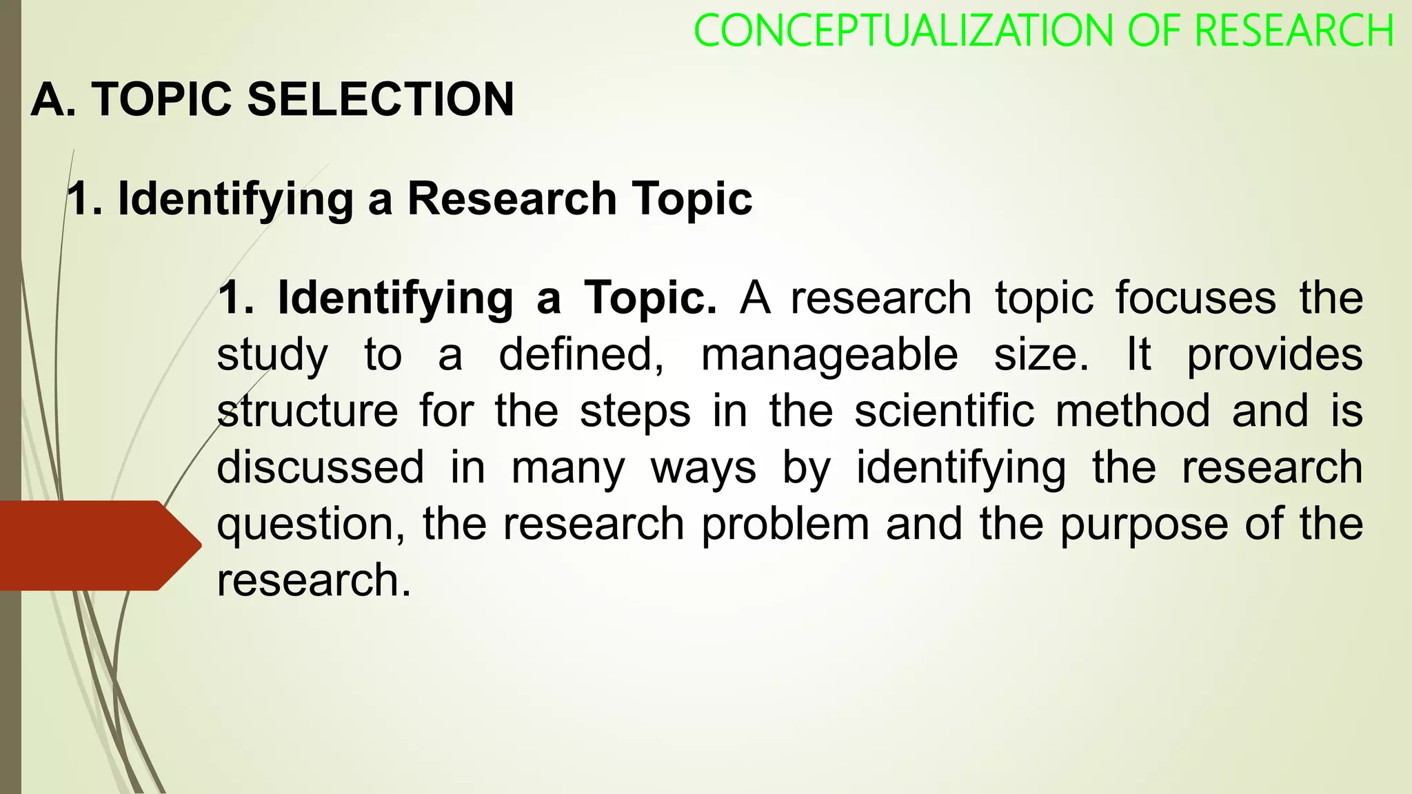 A. TOPIC SELECTION
1. Identifying a Research Topic
CONCEPTUALIZATION OF RESEARCH
1. Identifying a Topic. A research topic focuses the
study to a defined, manageable size. It provides
structure for the steps in the scientific method and is
discussed in many ways by identifying the research
question, the research problem and the purpose of the
research.
 