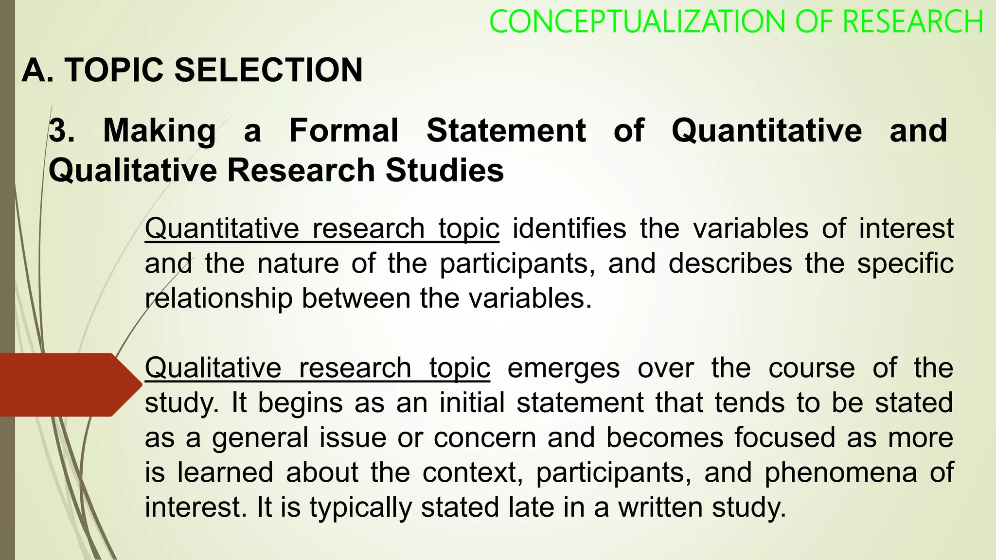 A. TOPIC SELECTION
3. Making a Formal Statement of Quantitative and
Qualitative Research Studies
CONCEPTUALIZATION OF RESEARCH
Quantitative research topic identifies the variables of interest
and the nature of the participants, and describes the specific
relationship between the variables.
Qualitative research topic emerges over the course of the
study. It begins as an initial statement that tends to be stated
as a general issue or concern and becomes focused as more
is learned about the context, participants, and phenomena of
interest. It is typically stated late in a written study.
 