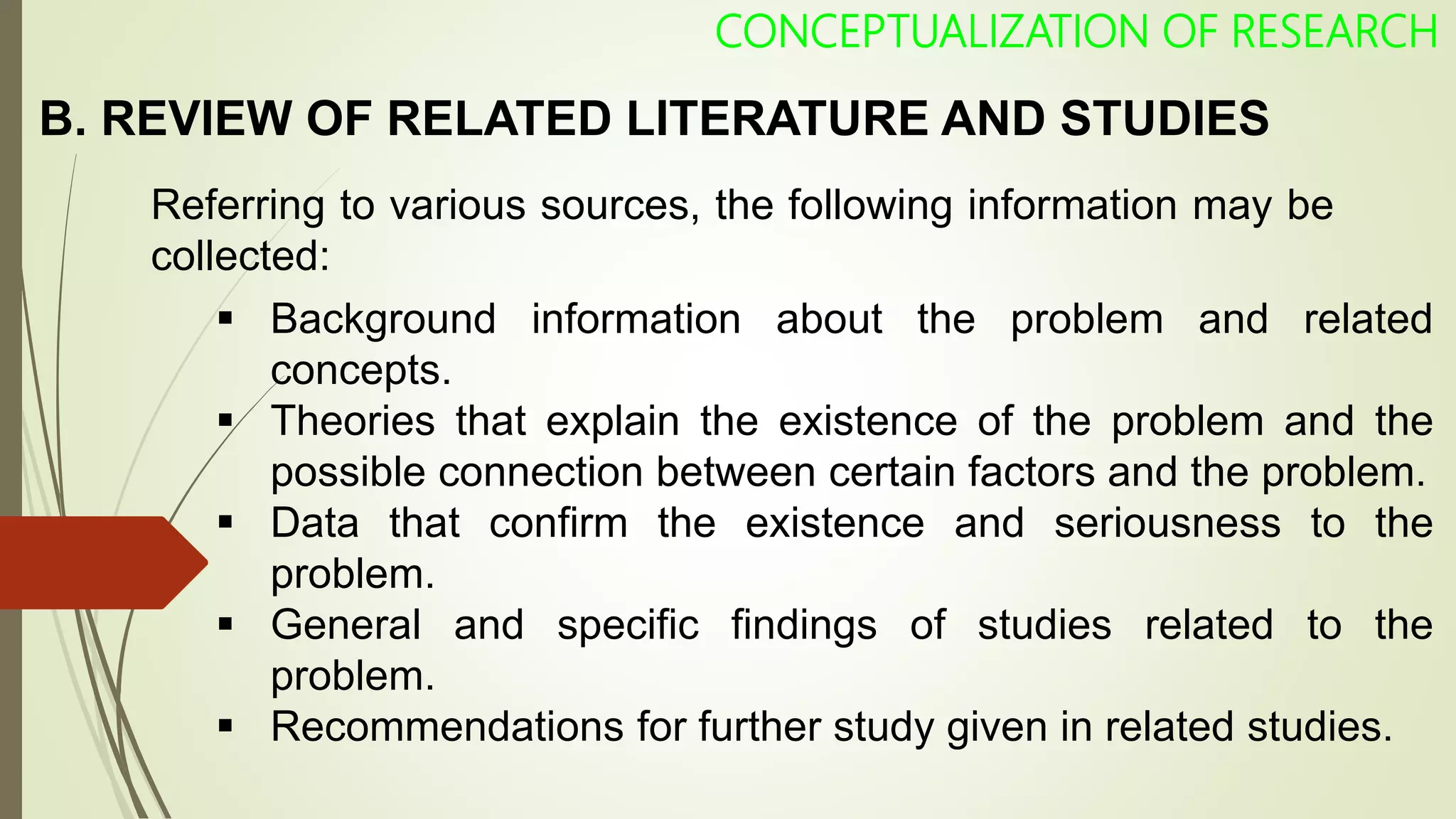 CONCEPTUALIZATION OF RESEARCH
Referring to various sources, the following information may be
collected:
 Background information about the problem and related
concepts.
 Theories that explain the existence of the problem and the
possible connection between certain factors and the problem.
 Data that confirm the existence and seriousness to the
problem.
 General and specific findings of studies related to the
problem.
 Recommendations for further study given in related studies.
B. REVIEW OF RELATED LITERATURE AND STUDIES
 