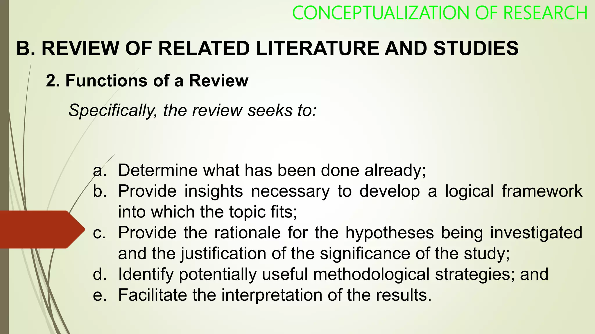 CONCEPTUALIZATION OF RESEARCH
2. Functions of a Review
Specifically, the review seeks to:
a. Determine what has been done already;
b. Provide insights necessary to develop a logical framework
into which the topic fits;
c. Provide the rationale for the hypotheses being investigated
and the justification of the significance of the study;
d. Identify potentially useful methodological strategies; and
e. Facilitate the interpretation of the results.
B. REVIEW OF RELATED LITERATURE AND STUDIES
 