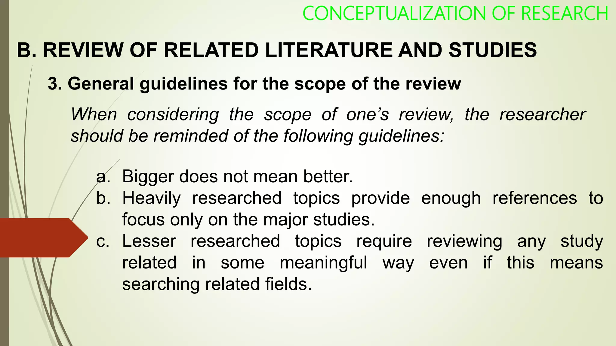 CONCEPTUALIZATION OF RESEARCH
3. General guidelines for the scope of the review
When considering the scope of one’s review, the researcher
should be reminded of the following guidelines:
a. Bigger does not mean better.
b. Heavily researched topics provide enough references to
focus only on the major studies.
c. Lesser researched topics require reviewing any study
related in some meaningful way even if this means
searching related fields.
B. REVIEW OF RELATED LITERATURE AND STUDIES
 
