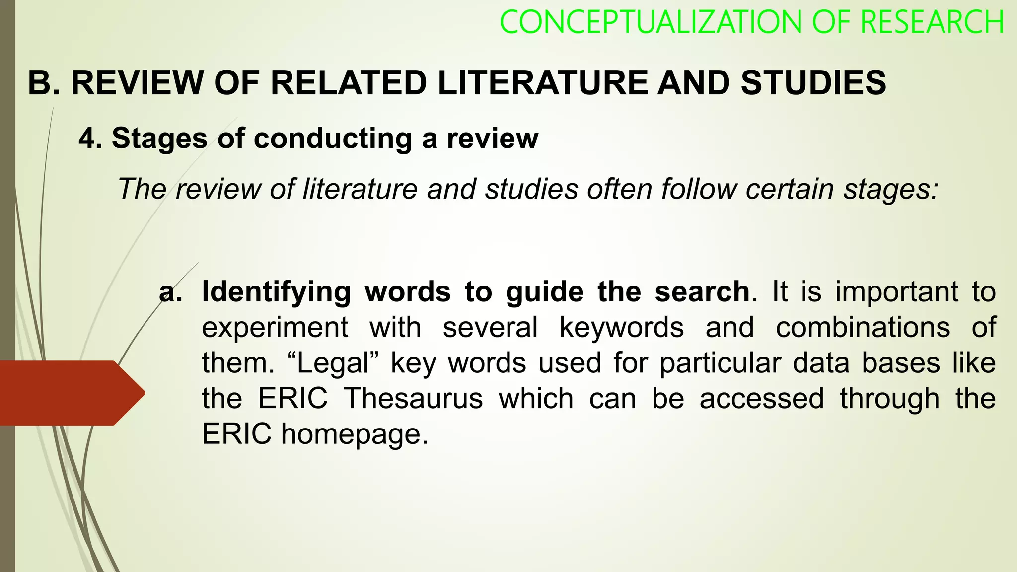 CONCEPTUALIZATION OF RESEARCH
4. Stages of conducting a review
The review of literature and studies often follow certain stages:
a. Identifying words to guide the search. It is important to
experiment with several keywords and combinations of
them. “Legal” key words used for particular data bases like
the ERIC Thesaurus which can be accessed through the
ERIC homepage.
B. REVIEW OF RELATED LITERATURE AND STUDIES
 