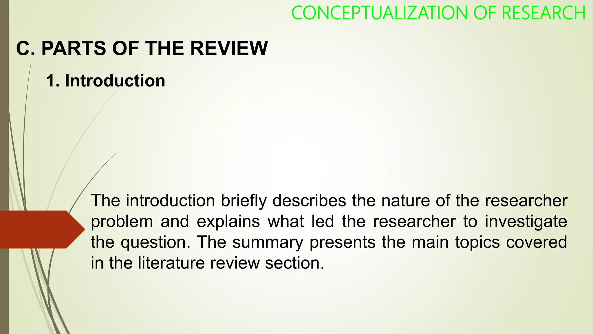C. PARTS OF THE REVIEW
CONCEPTUALIZATION OF RESEARCH
1. Introduction
The introduction briefly describes the nature of the researcher
problem and explains what led the researcher to investigate
the question. The summary presents the main topics covered
in the literature review section.
 
