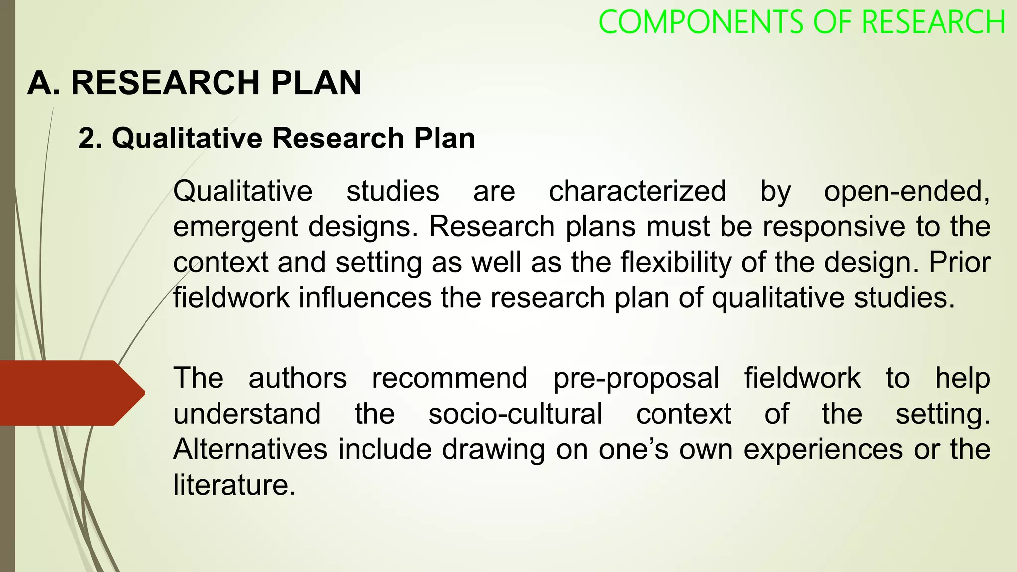 A. RESEARCH PLAN
COMPONENTS OF RESEARCH
2. Qualitative Research Plan
Qualitative studies are characterized by open-ended,
emergent designs. Research plans must be responsive to the
context and setting as well as the flexibility of the design. Prior
fieldwork influences the research plan of qualitative studies.
The authors recommend pre-proposal fieldwork to help
understand the socio-cultural context of the setting.
Alternatives include drawing on one’s own experiences or the
literature.
 