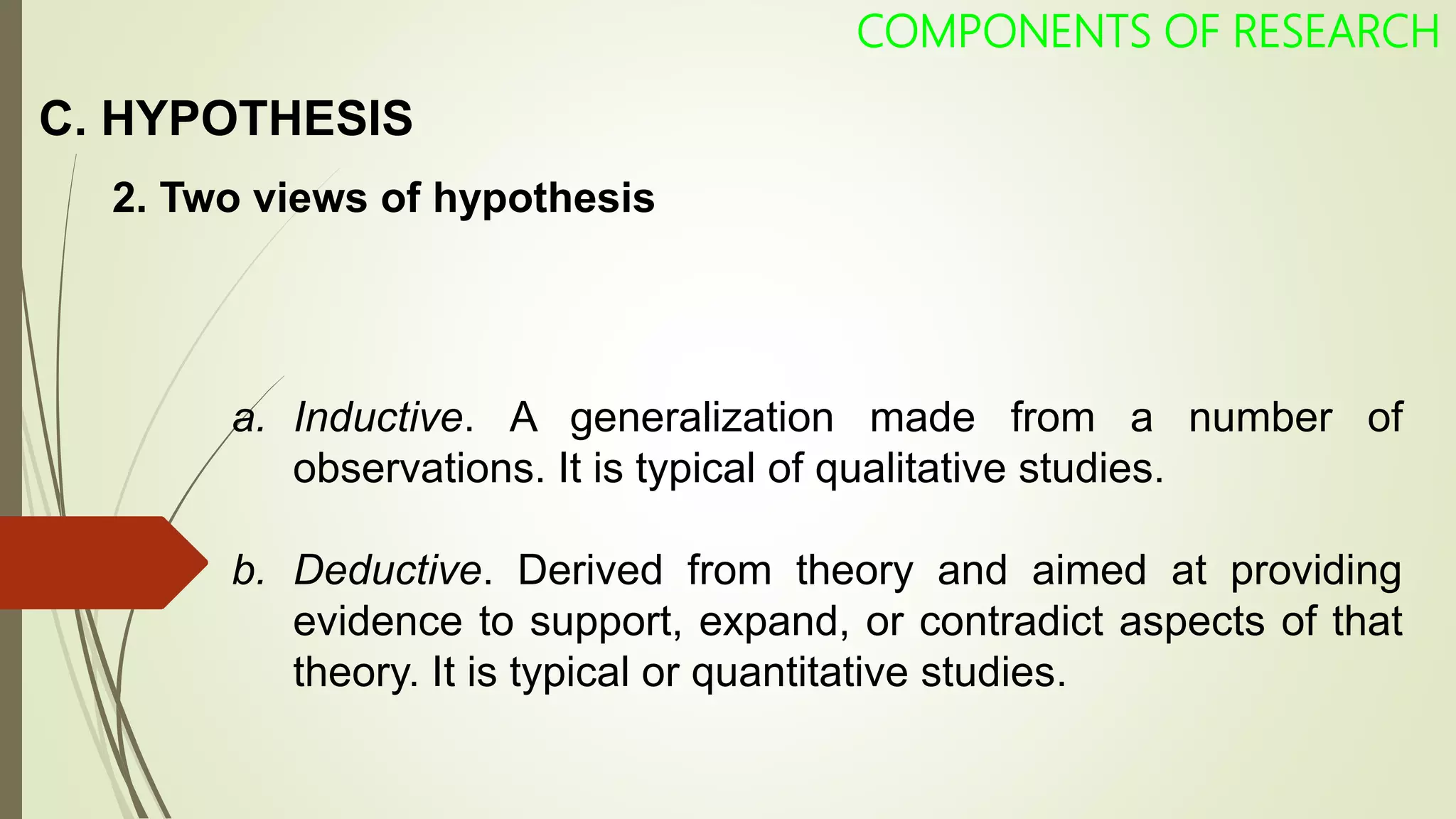 C. HYPOTHESIS
COMPONENTS OF RESEARCH
2. Two views of hypothesis
a. Inductive. A generalization made from a number of
observations. It is typical of qualitative studies.
b. Deductive. Derived from theory and aimed at providing
evidence to support, expand, or contradict aspects of that
theory. It is typical or quantitative studies.
 