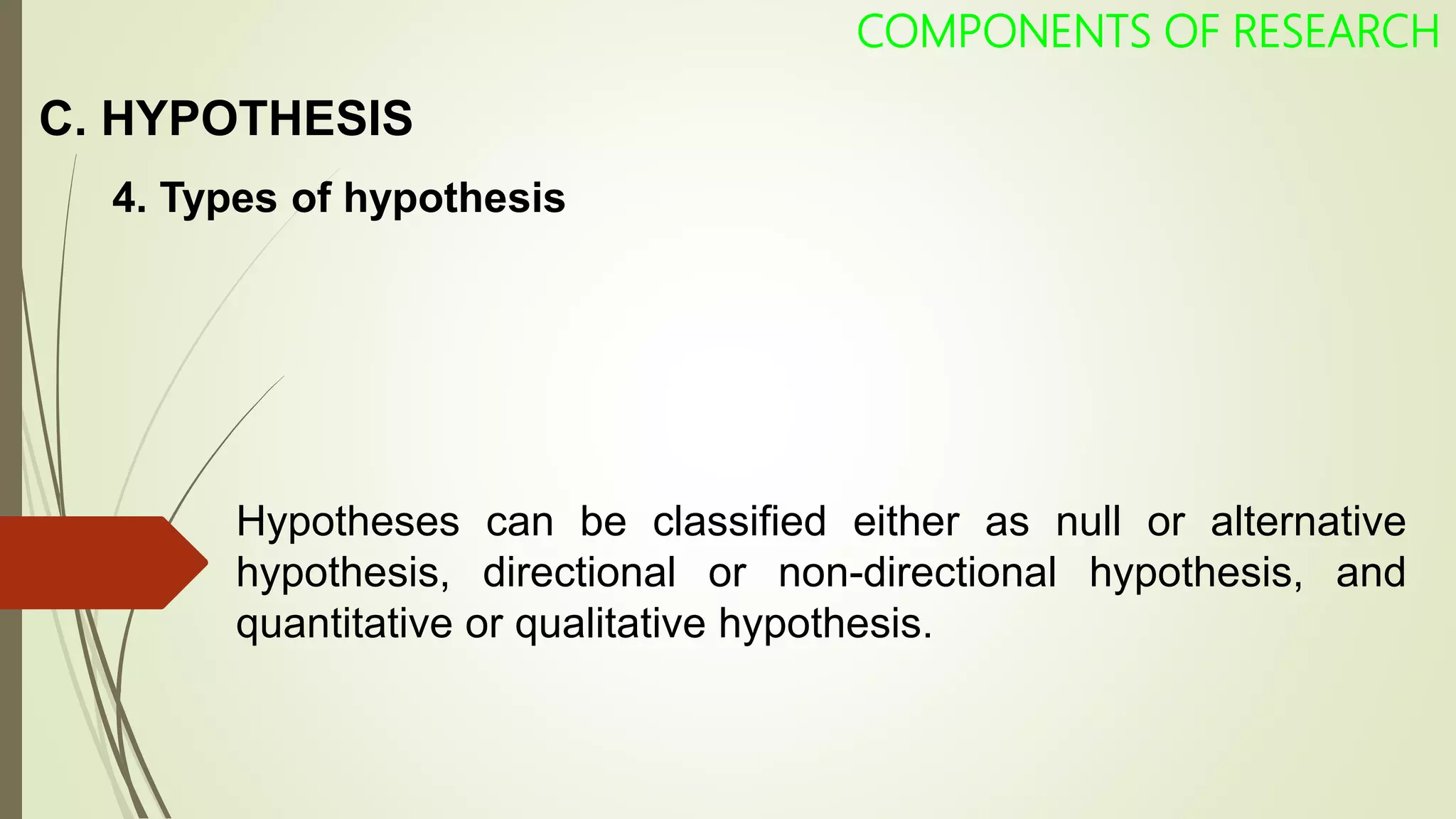 C. HYPOTHESIS
COMPONENTS OF RESEARCH
4. Types of hypothesis
Hypotheses can be classified either as null or alternative
hypothesis, directional or non-directional hypothesis, and
quantitative or qualitative hypothesis.
 