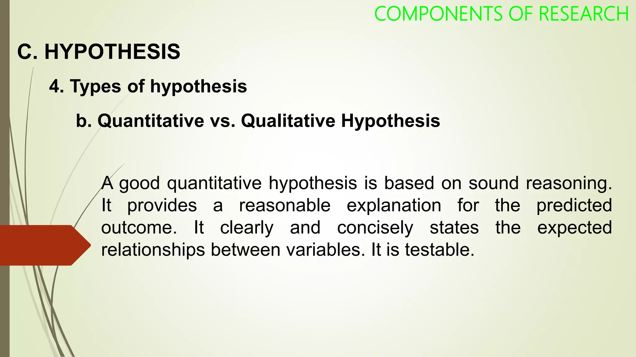 C. HYPOTHESIS
COMPONENTS OF RESEARCH
4. Types of hypothesis
A good quantitative hypothesis is based on sound reasoning.
It provides a reasonable explanation for the predicted
outcome. It clearly and concisely states the expected
relationships between variables. It is testable.
b. Quantitative vs. Qualitative Hypothesis
 