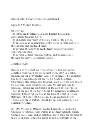 English 243: Survey of English Literature I
Lesson: A Modest Proposal
Objectives:
· to introduce Eighteenth Century English Literature,
particularly Jonathan Swift.
· to stimulate enjoyment of literary works of the period.
· to encourage an appreciation of the works in relationship to
the cultures that produced them.
· to develop the ability to read literary texts for meaning,
structure, and style.
· to develop critical reading, writing, and thinking skills
through the analysis of literary works.
Jonathan Swift
Here is a overly brief overview of Swift’s life and works:
Jonathan Swift was born on November 30, 1667 in Dublin,
Ireland, the son of Protestant Anglo-Irish parents: his ancestors
had been Royalists, and all his life he would be a High-
Churchman. His father, also Jonathan, died a few months before
he was born, upon which his mother, Abigail, returned to
England, leaving her son behind, in the care of relatives. In
1673, at the age of six, Swift began his education at Kilkenny
Grammar School, which was, at the time, the best in Ireland.
Between 1682 and 1686 he attended, and graduated from,
Trinity College in Dublin, though he was not, apparently, an
exemplary student.
In 1688 William of Orange invaded England, initiating the
Glorious Revolution: with Dublin in political turmoil, Trinity
College was closed, and an ambitious Swift took the opportunity
to go to England, where he hoped to gain preferment in the
 