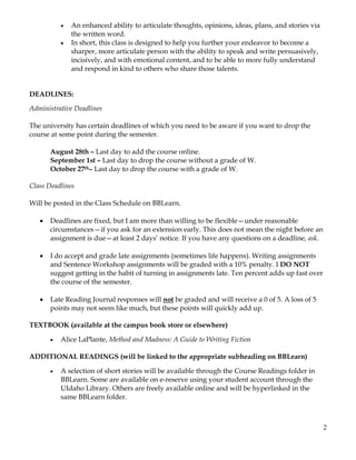 2
• An enhanced ability to articulate thoughts, opinions, ideas, plans, and stories via
the written word.
• In short, this class is designed to help you further your endeavor to become a
sharper, more articulate person with the ability to speak and write persuasively,
incisively, and with emotional content, and to be able to more fully understand
and respond in kind to others who share those talents.
DEADLINES:
Administrative Deadlines
The university has certain deadlines of which you need to be aware if you want to drop the
course at some point during the semester.
August 28th – Last day to add the course online.
September 1st – Last day to drop the course without a grade of W.
October 27th– Last day to drop the course with a grade of W.
Class Deadlines
Will be posted in the Class Schedule on BBLearn.
• Deadlines are fixed, but I am more than willing to be flexible—under reasonable
circumstances—if you ask for an extension early. This does not mean the night before an
assignment is due—at least 2 days’ notice. If you have any questions on a deadline, ask.
• I do accept and grade late assignments (sometimes life happens). Writing assignments
and Sentence Workshop assignments will be graded with a 10% penalty. I DO NOT
suggest getting in the habit of turning in assignments late. Ten percent adds up fast over
the course of the semester.
• Late Reading Journal responses will not be graded and will receive a 0 of 5. A loss of 5
points may not seem like much, but these points will quickly add up.
TEXTBOOK (available at the campus book store or elsewhere)
• Alice LaPlante, Method and Madness: A Guide to Writing Fiction
ADDITIONAL READINGS (will be linked to the appropriate subheading on BBLearn)
• A selection of short stories will be available through the Course Readings folder in
BBLearn. Some are available on e-reserve using your student account through the
UIdaho Library. Others are freely available online and will be hyperlinked in the
same BBLearn folder.
 