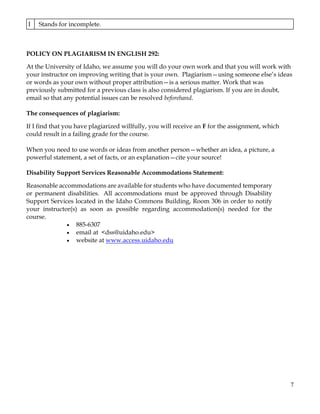 7
A
Represents achievement superior relative to the level necessary to meet the requirements of
the course. (1440-1600 points)
B
Represents achievement above the level necessary to meet the requirements of the
course. (1280-1439 points)
C
Represents achievement that meets the basic requirements in every respect. It signifies that the
work is average, but nothing more. (1120-1279 points)
D Represents achievement that falls below the basic standard for this course. (960-1119 points)
W Stands for Withdrawal.
F Stands for Failure. (959 points or fewer)
I Stands for incomplete.
POLICY ON PLAGIARISM IN ENGLISH 292:
At the University of Idaho, we assume you will do your own work and that you will work with
your instructor on improving writing that is your own. Plagiarism—using someone else’s ideas
or words as your own without proper attribution—is a serious matter. Work that was
previously submitted for a previous class is also considered plagiarism. If you are in doubt,
email so that any potential issues can be resolved beforehand.
The consequences of plagiarism:
If I find that you have plagiarized willfully, you will receive an F for the assignment, which
could result in a failing grade for the course.
When you need to use words or ideas from another person—whether an idea, a picture, a
powerful statement, a set of facts, or an explanation—cite your source!
Disability Support Services Reasonable Accommodations Statement:
Reasonable accommodations are available for students who have documented temporary
or permanent disabilities. All accommodations must be approved through Disability
Support Services located in the Idaho Commons Building, Room 306 in order to notify
your instructor(s) as soon as possible regarding accommodation(s) needed for the
course.
• 885-6307
• email at <dss@uidaho.edu>
• website at www.access.uidaho.edu
 