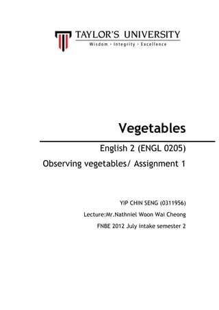 Vegetables
English 2 (ENGL 0205)
Observing vegetables/ Assignment 1
YIP CHIN SENG (0311956)
Lecture:Mr.Nathniel Woon Wai Cheong
FNBE 2012 July intake semester 2
 