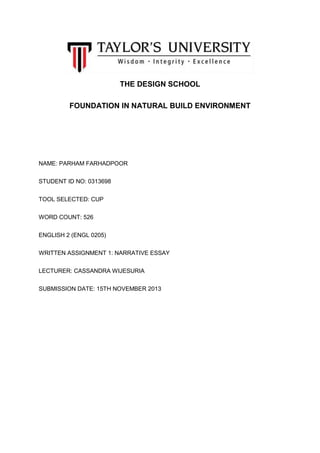 THE DESIGN SCHOOL
FOUNDATION IN NATURAL BUILD ENVIRONMENT

NAME: PARHAM FARHADPOOR
STUDENT ID NO: 0313698
TOOL SELECTED: CUP
WORD COUNT: 526
ENGLISH 2 (ENGL 0205)
WRITTEN ASSIGNMENT 1: NARRATIVE ESSAY
LECTURER: CASSANDRA WIJESURIA
SUBMISSION DATE: 15TH NOVEMBER 2013

 