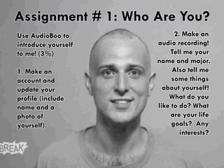 Assignment # 1: Who Are You? 
Use AudioBoo to 
introduce yourself 
to me! (3%) 
1. Make an 
account and 
update your 
profile (include 
name and a 
photo of 
yourself). 
2. Make an 
audio recording! 
Tell me your 
name and major. 
Also tell me 
some things 
about yourself! 
What do you 
like to do? What 
are your life 
goals? Any 
interests? 
 