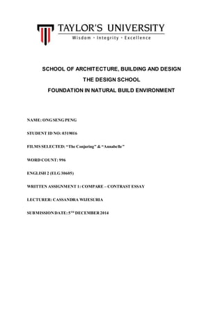 SCHOOL OF ARCHITECTURE, BUILDING AND DESIGN
THE DESIGN SCHOOL
FOUNDATION IN NATURAL BUILD ENVIRONMENT
NAME: ONG SENG PENG
STUDENT ID NO: 0319016
FILMS SELECTED: “The Conjuring” & “Annabelle”
WORD COUNT: 996
ENGLISH 2 (ELG 30605)
WRITTEN ASSIGNMENT 1: COMPARE – CONTRAST ESSAY
LECTURER: CASSANDRA WIJESURIA
SUBMISSIONDATE: 5TH
DECEMBER2014
 