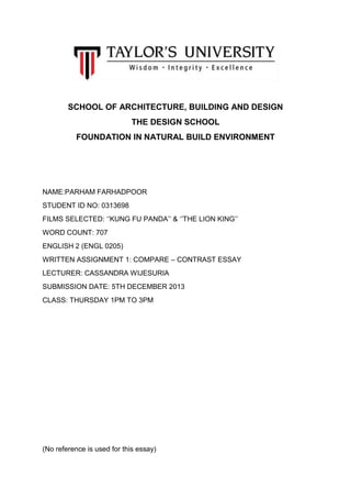 SCHOOL OF ARCHITECTURE, BUILDING AND DESIGN
THE DESIGN SCHOOL
FOUNDATION IN NATURAL BUILD ENVIRONMENT

NAME:PARHAM FARHADPOOR
STUDENT ID NO: 0313698
FILMS SELECTED: ‘’KUNG FU PANDA’’ & ‘’THE LION KING’’
WORD COUNT: 707
ENGLISH 2 (ENGL 0205)
WRITTEN ASSIGNMENT 1: COMPARE – CONTRAST ESSAY
LECTURER: CASSANDRA WIJESURIA
SUBMISSION DATE: 5TH DECEMBER 2013
CLASS: THURSDAY 1PM TO 3PM

(No reference is used for this essay)

 