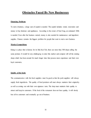 15
Obstacles Faced By New Businesses
Financing Problems
To start a business, a large sum of capital is needed. The capital includes rental, renovation and
money to buy furniture and appliances. According to the owner of Sun Fong, an estimated 200k
is needed. Even after the business started, money is also needed for maintenance and ingredient
supplies. Finance remains the biggest problem for people that want to start a new business.
Market Competitions
Klang is a place that is famous for its Bak Kut Teh, there are more than 500 shops selling the
same product. It would be very challenging to enter this market and compete will all the existing
shops which has been around for much longer time that possess more experience and their own
loyal customers.
Quality of the foods
The communication with the food suppliers must be good so that the pork suppliers will always
supply fresh ingredients. The quality of food products sell must always maintain their originality
as well as coming out with their own signature taste. The shop must maintain their quality to
attract and keep its customers. If the food of the restaurant does not have quality, it will slowly
lose all its customers and eventually go out of business.
 