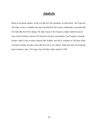 20
Analysis
Based on our group analysis on the two Bak Kut Teh restaurants we interviewed, Sun Fong and
Ah Cham, we have concluded that Sun Fong Bak Kut Teh is more commercially successful then
Ah Cham Bak Kut Teh in Klang. The main reason is Sun Fong has a larger market because it
owns several branches whereas Ah Cham does not have any branches. Sun Fong has a strategic
location which is near to tourist hotspots like Pavillion and KLCC compared to Ah Cham which
is located in Klang, the place where Bak Kut Teh is very famous. Other than that, Sun Fong had
been in business since 1971 longer than Ah Cham which started in 1995.
 