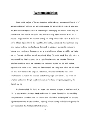 21
Recommendation
Based on the analysis of the two restaurants we interviewed, both them still have a lot of
potential to improve. The first Bak Kut Teh restaurant that we interviewed which is Ah Cham
Bak Kut Teh has to improve the skills and strategies in managing the business so that they can
compete with other markets and won’t suffer from loss easily. Other than that, it also has to
provide a proper menu for the customers so they can clearly know what it serves. It should also
serves different types of foods like vegetables, fried dishes, seafood and etc so customers have
more choices to choose on when having their meal. In addition, it also need to renovate to
become more comfortable. For example, set up air-conditioning, change new tables and chairs,
and etc. Currently, Ah Cham has only one shop in Klang. To enable people from other places to
taste this delicious food, the owner has to expand to other states and countries. With new
branches at different places, the customers will eventually increase too, the profit and the
reputation will bloom as well. It may cost a lot to expand but it may show results and the owner
can make more money in the long run. Furthermore, the owner should also make some
advertisements to promote the restaurant so that more people know about it. The owner can
advertise her business through social media such as Facebook, newspaper, magazines, TV
channel and etc.
For Sun Fong Bak Kut Teh, it is a higher class restaurant compare to Ah Cham Bak Kut
Teh. To make it better, the owner should build some VIP rooms for celebrities because Hong
Kong and Taiwan celebrities often visit and eat there. In addition, Sun Fong Bak Kut Teh can
expand more branches to other countries, especially western country so that western people can
know more about Bak Kut Teh and taste it in future.
 