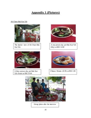 22
Appendix 1 (Pictures)
Ah Cham Bak Kut Teh
The interior view of Ah Cham Bak
Kut Teh
A one person clay pot Bak Kut Teh
(Dry) at RM 14.00
A three person clay pot Bak Kut
Teh (Soup) at RM 39.00
Chinese Donuts (油条) at RM 1.00
Group photo after the interview
 