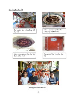 23
Sun Fong Bak Kut Teh
The interior view of Sun Fong Bak
Kut Teh
A two person clay pot Bak Kut
Teh (Soup) at RM 28.00
A two person claypot Bak Kut Teh
(Dry) at RM 30.00
The menu of Sun Fong Bak Kut
Teh
Group photo after interview
 