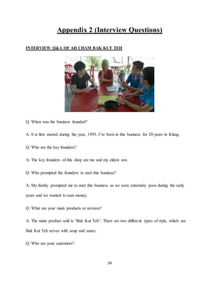 24
Appendix 2 (Interview Questions)
INTERVIEW Q&A OF AH CHAM BAK KUT TEH
Q: When was the business founded?
A: It is first started during the year, 1995. I’ve been in this business for 20 years in Klang.
Q: Who are the key founders?
A: The key founders of this shop are me and my eldest son.
Q: Who prompted the founders to start this business?
A: My family prompted me to start this business as we were extremely poor during the early
years and we wanted to earn money.
Q: What are your main products or services?
A: The main product sold is “Bak Kut Teh”. There are two different types of style, which are
Bak Kut Teh serves with soup and sauce.
Q: Who are your customers?
 