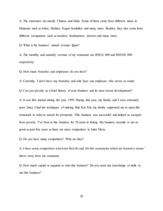 25
A: The customers are mostly Chinese and India. Some of them come from different states in
Malaysia such as Johor, Melaka, Negeri Sembilan and many more. Besides, they also come from
different occupations such as teachers, headmasters, doctors and many more.
Q: What is the business’ annual revenue figure?
A: The monthly and annually revenue of my restaurant are RM10, 000 and RM100, 000
respectively.
Q: How many branches and employees do you have?
A: Currently, I don’t have any branches and only have one employee who serves as waiter.
Q: Can you provide us a brief history of your business and its most recent developments?
A: It was first started during the year, 1995. During that year, my family and I were extremely
poor. Since I had the techniques of making Bak Kut Teh, my family supported me to open this
restaurant in order to search for prosperity. This business was successful and helped us escaped
from poverty. I’ve been in this business for 20 years in Klang. My business recently is not as
good as past few years as there are more competitors in Jalan Meru.
Q: Do you have many competitors? Who are they?
A: I have some competitors which are Hon Ki and Ah Her restaurants which are located a stones’
throw away from my restaurant.
Q: How much capital is required to start this business? Do you need any knowledge or skills to
run this business?
 