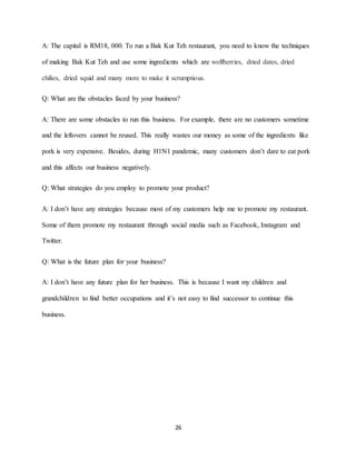 26
A: The capital is RM18, 000. To run a Bak Kut Teh restaurant, you need to know the techniques
of making Bak Kut Teh and use some ingredients which are wolfberries, dried dates, dried
chilies, dried squid and many more to make it scrumptious.
Q: What are the obstacles faced by your business?
A: There are some obstacles to run this business. For example, there are no customers sometime
and the leftovers cannot be reused. This really wastes our money as some of the ingredients like
pork is very expensive. Besides, during H1N1 pandemic, many customers don’t dare to eat pork
and this affects our business negatively.
Q: What strategies do you employ to promote your product?
A: I don’t have any strategies because most of my customers help me to promote my restaurant.
Some of them promote my restaurant through social media such as Facebook, Instagram and
Twitter.
Q: What is the future plan for your business?
A: I don’t have any future plan for her business. This is because I want my children and
grandchildren to find better occupations and it’s not easy to find successor to continue this
business.
 