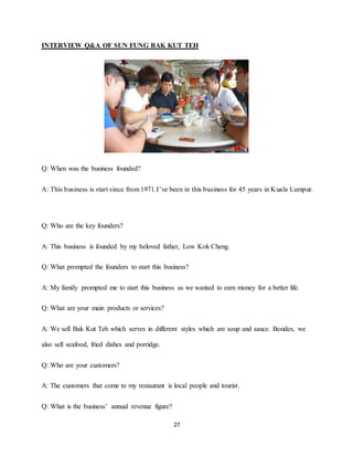 27
INTERVIEW Q&A OF SUN FUNG BAK KUT TEH
Q: When was the business founded?
A: This business is start since from 1971.I’ve been in this business for 45 years in Kuala Lumpur.
Q: Who are the key founders?
A: This business is founded by my beloved father, Low Kok Cheng.
Q: What prompted the founders to start this business?
A: My family prompted me to start this business as we wanted to earn money for a better life.
Q: What are your main products or services?
A: We sell Bak Kut Teh which serves in different styles which are soup and sauce. Besides, we
also sell seafood, fried dishes and porridge.
Q: Who are your customers?
A: The customers that come to my restaurant is local people and tourist.
Q: What is the business’ annual revenue figure?
 