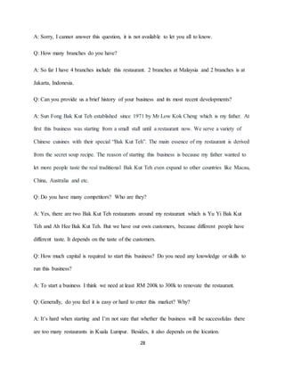 28
A: Sorry, I cannot answer this question, it is not available to let you all to know.
Q: How many branches do you have?
A: So far I have 4 branches include this restaurant. 2 branches at Malaysia and 2 branches is at
Jakarta, Indonesia.
Q: Can you provide us a brief history of your business and its most recent developments?
A: Sun Fong Bak Kut Teh established since 1971 by Mr Low Kok Cheng which is my father. At
first this business was starting from a small stall until a restaurant now. We serve a variety of
Chinese cuisines with their special “Bak Kut Teh”. The main essence of my restaurant is derived
from the secret soup recipe. The reason of starting this business is because my father wanted to
let more people taste the real traditional Bak Kut Teh even expand to other countries like Macau,
China, Australia and etc.
Q: Do you have many competitors? Who are they?
A: Yes, there are two Bak Kut Teh restaurants around my restaurant which is Yu Yi Bak Kut
Teh and Ah Hee Bak Kut Teh. But we have our own customers, because different people have
different taste. It depends on the taste of the customers.
Q: How much capital is required to start this business? Do you need any knowledge or skills to
run this business?
A: To start a business I think we need at least RM 200k to 300k to renovate the restaurant.
Q: Generally, do you feel it is easy or hard to enter this market? Why?
A: It’s hard when starting and I’m not sure that whether the business will be successfulas there
are too many restaurants in Kuala Lumpur. Besides, it also depends on the location.
 