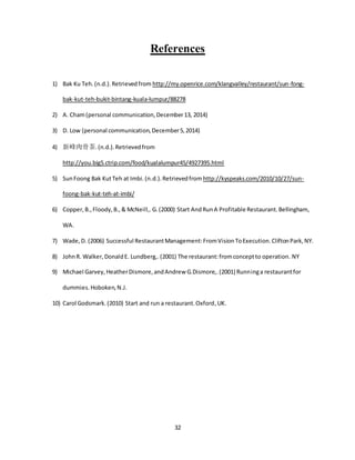 32
References
1) Bak Ku Teh.(n.d.).Retrievedfrom http://my.openrice.com/klangvalley/restaurant/sun-fong-
bak-kut-teh-bukit-bintang-kuala-lumpur/88278
2) A. Cham(personal communication,December13, 2014)
3) D. Low (personal communication,December5,2014)
4) 新峰肉骨茶.(n.d.).Retrievedfrom
http://you.big5.ctrip.com/food/kualalumpur45/4927395.html
5) SunFoong Bak KutTeh at Imbi.(n.d.).Retrievedfrom http://kyspeaks.com/2010/10/27/sun-
foong-bak-kut-teh-at-imbi/
6) Copper,B.,Floody,B.,& McNeill,.G.(2000) Start AndRunA Profitable Restaurant.Bellingham,
WA.
7) Wade,D. (2006) Successful RestaurantManagement:FromVisionToExecution.CliftonPark,NY.
8) JohnR. Walker,DonaldE. Lundberg,.(2001) The restaurant:fromconceptto operation. NY
9) Michael Garvey,HeatherDismore,andAndrew G.Dismore,.(2001) Runninga restaurantfor
dummies.Hoboken,N.J.
10) Carol Godsmark.(2010) Start and run a restaurant.Oxford,UK.
 