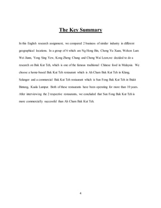 4
The Key Summary
In this English research assignment, we compared 2 business of similar industry in different
geographical locations. In a group of 6 which are Ng Hong Bin, Chong Yu Xuan, Welson Lum
Wei Jiunn, Yong Sing Yew, Kong Zheng Chung and Chong Wai Loon,we decided to do a
research on Bak Kut Teh, which is one of the famous traditional Chinese food in Malaysia. We
choose a home-based Bak Kut Teh restaurant which is Ah Cham Bak Kut Teh in Klang,
Selangor and a commercial Bak Kut Teh restaurant which is Sun Fong Bak Kut Teh in Bukit
Bintang, Kuala Lumpur. Both of these restaurants have been operating for more than 10 years.
After interviewing the 2 respective restaurants, we concluded that Sun Fong Bak Kut Teh is
more commercially successful than Ah Cham Bak Kut Teh.
 