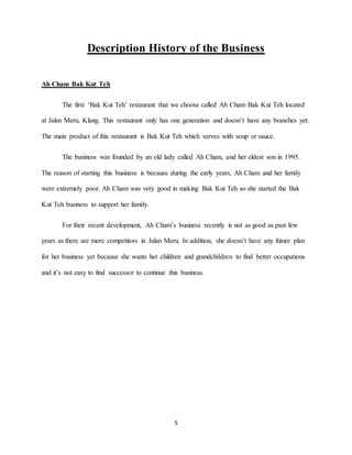 5
Description History of the Business
Ah Cham Bak Kut Teh
The first ‘Bak Kut Teh’ restaurant that we choose called Ah Cham Bak Kut Teh located
at Jalan Meru, Klang. This restaurant only has one generation and doesn’t have any branches yet.
The main product of this restaurant is Bak Kut Teh which serves with soup or sauce.
The business was founded by an old lady called Ah Cham, and her eldest son in 1995.
The reason of starting this business is because during the early years, Ah Cham and her family
were extremely poor. Ah Cham was very good in making Bak Kut Teh so she started the Bak
Kut Teh business to support her family.
For their recent development, Ah Cham’s business recently is not as good as past few
years as there are more competitors in Jalan Meru. In addition, she doesn’t have any future plan
for her business yet because she wants her children and grandchildren to find better occupations
and it’s not easy to find successor to continue this business.
 