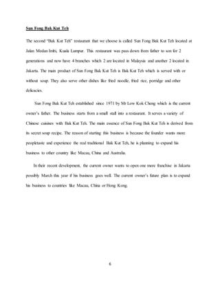 6
Sun Fong Bak Kut Teh
The second “Bak Kut Teh” restaurant that we choose is called Sun Fong Bak Kut Teh located at
Jalan Medan Imbi, Kuala Lumpur. This restaurant was pass down from father to son for 2
generations and now have 4 branches which 2 are located in Malaysia and another 2 located in
Jakarta. The main product of Sun Fong Bak Kut Teh is Bak Kut Teh which is served with or
without soup. They also serve other dishes like fried noodle, fried rice, porridge and other
delicacies.
Sun Fong Bak Kut Teh established since 1971 by Mr Low Kok Cheng which is the current
owner’s father. The business starts from a small stall into a restaurant. It serves a variety of
Chinese cuisines with Bak Kut Teh. The main essence of Sun Fong Bak Kut Teh is derived from
its secret soup recipe. The reason of starting this business is because the founder wants more
peopletaste and experience the real traditional Bak Kut Teh, he is planning to expand his
business to other country like Macau, China and Australia.
In their recent development, the current owner wants to open one more franchise in Jakarta
possibly March this year if his business goes well. The current owner’s future plan is to expand
his business to countries like Macau, China or Hong Kong.
 