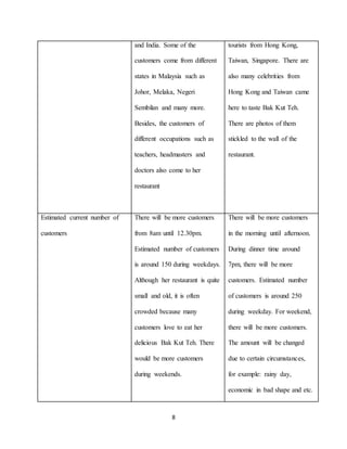 8
and India. Some of the
customers come from different
states in Malaysia such as
Johor, Melaka, Negeri
Sembilan and many more.
Besides, the customers of
different occupations such as
teachers, headmasters and
doctors also come to her
restaurant
tourists from Hong Kong,
Taiwan, Singapore. There are
also many celebrities from
Hong Kong and Taiwan came
here to taste Bak Kut Teh.
There are photos of them
stickled to the wall of the
restaurant.
Estimated current number of
customers
There will be more customers
from 8am until 12.30pm.
Estimated number of customers
is around 150 during weekdays.
Although her restaurant is quite
small and old, it is often
crowded because many
customers love to eat her
delicious Bak Kut Teh. There
would be more customers
during weekends.
There will be more customers
in the morning until afternoon.
During dinner time around
7pm, there will be more
customers. Estimated number
of customers is around 250
during weekday. For weekend,
there will be more customers.
The amount will be changed
due to certain circumstances,
for example: rainy day,
economic in bad shape and etc.
 