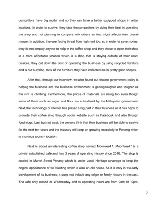 7
competitors have big modal and so they can have a better equipped shops in better
locations. In order to survive, they face the competitors by doing their best in operating
the shop and not planning to compare with others as that might affects their overall
morale. In addition, they are facing threat from high rent too, so in order to save money,
they do not employ anyone to help in the coffee shop and they chose to open their shop
in a more affordable location which is a shop that is staying outside of main road.
Besides, they cut down the cost of operating the business by using recycled furniture
and to our surprise, most of the furniture they have collected are in pretty good shapes.
After that, through our interview, we also found out that no government policy is
helping the business and the business environment is getting tougher and tougher as
the rent is climbing. Furthermore, the prices of materials are rising too even though
some of them such as sugar and flour are subsidized by the Malaysian government.
Next, the technology of internet has played a big part in their business as it has helps to
promote their coffee shop through social website such as Facebook and also through
food blogs. Last but not least, the owners think that their business will be able to survive
for the next ten years and the industry will keep on growing especially in Penang which
is a famous tourism location.
Next is about an interesting coffee shop named Moontree47. Moontree47 is a
private established café and has 3 years of operating history since 2010. The shop is
located in Muntri Street Penang which is under Local Heritage coverage to keep the
original appearance of the building which is also an old house. As it is only in the early
development of its business, it does not include any origin or family history in the past.
The café only closed on Wednesday and its operating hours are from 9am till 10pm.
 