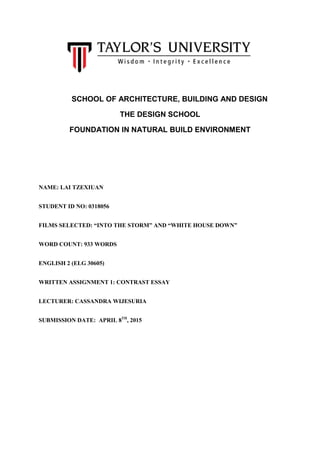 SCHOOL OF ARCHITECTURE, BUILDING AND DESIGN
THE DESIGN SCHOOL
FOUNDATION IN NATURAL BUILD ENVIRONMENT
NAME: LAI TZEXIUAN
STUDENT ID NO: 0318056
FILMS SELECTED: “INTO THE STORM” AND “WHITE HOUSE DOWN”
WORD COUNT: 933 WORDS
ENGLISH 2 (ELG 30605)
WRITTEN ASSIGNMENT 1: CONTRAST ESSAY
LECTURER: CASSANDRA WIJESURIA
SUBMISSION DATE: APRIL 8TH
, 2015
 