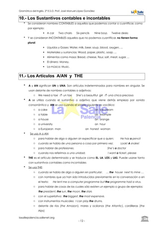 Gramática del Inglés. 2º E.S.O. Prof. José Manuel López González
10.- Los Sustantivos contables e incontables
• Se consideran nombres CONTABLES a aquellos que podemos contar o cuantificar, como
por ejemplo:
! A car Two chairs Six pencils Nine boys Twelve desks
• Y se consideran INCONTABLES aquellos que no podemos cuantificar, no tienen forma
plural:
! Líquidos y Gases: Water, milk, beer, soup, blood, oxygen, ...
! Materiales y sustancias: Wood, paper, plastic, soap, ...
! Alimentos como masa: Bread, cheese, flour, salt, meat, sugar, ...
! El dinero: Money.
! La música: Music.
11.- Los Artículos A/AN y THE
• A y AN significan UN o UNA. Son artículos indeterminados para nombres en singular. Se
usan delante de nombres contables o adjetivos:
o We need a taxi " un taxi She’s a beautiful girl " una chica preciosa
• A se utiliza cuando el sustantivo o adjetivo que viene detrás empieza por sonido
consonántico y AN se usa cuando el sonido siguiente es vocálico:
o a cake an ice-cream
o a table an example
o a house an orange
o a university an hour
o a European man an honest woman
• Se usa A o AN:
o para hablar de algo o alguien sin especificar que o quien: He has a pencil
o cuando se habla de una persona o cosa por primera vez: Look! A snake!
o para hablar de profesiones: She’s a doctor
o cuando nos referimos a una unidad: I want a ticket, please
• THE es el artículo determinado y se traduce como EL, LA, LOS y LAS. Puede usarse tanto
con sustantivos contables como incontables
• Se usa THE:
o cuando se habla de algo o alguien en particular: … the house next to mine …
o con nombres que ya han sido introducidos previamente en la conversación o en
el texto: He lent me a computer programme but the programme had a virus.
o para hablar de cosas de las cuales sólo existen un ejemplo o grupo de ejemplos:
the president, the sun, the moon, the stars
o con el superlativo: the biggest, the most expensive.
o con instrumentos musicales: I can play the drums.
o delante de ríos (the Amazon), mares y océanos (the Atlantic), cordilleras (the
Alps)
lasallepalencia.sallenet.org
- ! -12
 