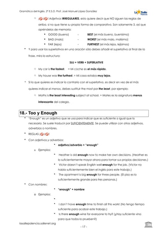 Gramática del Inglés. 2º E.S.O. Prof. José Manuel López González
o ¡🚫 J🚫 ! Adjetivos IRREGULARES, esto quiere decir que NO siguen las reglas de
arriba, si no que tiene su propia forma de comparativo. Son solamente 3, así que
apréndelos de memoria:
! GOOD (bueno) - BEST (el más bueno, buenísimo)
! BAD (malo) - WORST (el más malo, malísimo)
! FAR (lejos) - FURTHEST (el más lejos, lejísimos)
• Y para usar los superlativos en una oración sólo debes añadir el superlativo al final de la
frase, mira la estructura:
SUJ + VERB + SUPERLATIVE
o My car is the fastest. = Mi coche es el más rápido.
o My house was the furthest. = Mi casa estaba muy lejos.
• Si lo que quieres es indicar lo contrario con el superlativo, es decir en vez de el más
quieres indicar el menos, debes sustituir the most por the least, por ejemplo:
o Maths is the least interesting subject at school. = Mates es la asignatura menos
interesante del colegio.
18.- Too y Enough
• “Enough” es un adjetivo que se usa para indicar que es suficiente o igual que lo
necesario. Se suele traducir por SUFICIENTEMENTE. Se puede utilizar con otros adjetivos,
adverbios o nombres.
• REGLAS ¡🚫 J🚫 !
• Con adjetivos y adverbios:
• adjetivo/adverbio + “enough”
o Ejemplos:
• Heather is old enough now to make her own decisions. (Heather es
lo suficientemente mayor ahora para tomar sus propias decisiones.)
• Victor doesn’t speak English well enough for the job. (Victor no
habla suficientemente bien el inglés para este trabajo.)
• The apartment is big enough for three people. (El piso es lo
suficientemente grande para tres personas.)
• Con nombres:
• “enough” + nombre
o Ejemplos:
•
• I don’t have enough time to finish all this work! (No tengo tiempo
suficiente para acabar este trabajo.)
• Is there enough wine for everyone to try? (¿Hay suficiente vino
para que todos lo prueben?)
lasallepalencia.sallenet.org
- ! -17
 