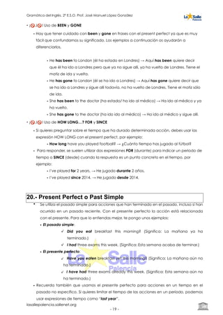 Gramática del Inglés. 2º E.S.O. Prof. José Manuel López González
• ¡🚫 J🚫 ! Uso de BEEN y GONE
• Hay que tener cuidado con been y gone en frases con el present perfect ya que es muy
fácil que confundamos su significado. Los ejemplos a continuación os ayudarán a
diferenciarlos.
• He has been to London (él ha estado en Londres) → Aquí has been quiere decir
que él ha ido a Londres pero que ya no sigue allí, ya ha vuelto de Londres. Tiene el
matiz de ida y vuelta.
• He has gone to London (él se ha ido a Londres) → Aquí has gone quiere decir que
se ha ido a Londres y sigue allí todavía, no ha vuelto de Londres. Tiene el matiz sólo
de ida.
• She has been to the doctor (ha estado/ ha ido al médico) → Ha ido al médico y ya
ha vuelto.
• She has gone to the doctor (ha ido ido al médico) → Ha ido al médico y sigue allí.
• ¡🚫 J🚫 ! Uso de HOW LONG…? FOR y SINCE
• Si quieres preguntar sobre el tiempo que ha durado determinada acción, debes usar las
expresión HOW LONG con el present perfect, por ejemplo:
• How long have you played football? → ¿Cuánto tiempo has jugado al fútbol?
• Para responder, se suelen utilizar dos expresiones FOR (durante) para indicar un periodo de
tiempo o SINCE (desde) cuando la respuesta es un punto concreto en el tiempo, por
ejemplo:
• I’ve played for 2 years. → He jugado durante 2 años.
• I’ve played since 2014. → He jugado desde 2014.
20.- Present Perfect o Past Simple
• Se utiliza el pasado simple para acciones que han terminado en el pasado, incluso si han
ocurrido en un pasado reciente. Con el presente perfecto la acción está relacionada
con el presente. Para que lo entiendas mejor, te pongo unos ejemplos:
• El pasado simple:
Did you eat breakfast this morning? (Significa: La mañana ya ha
terminado.)
I had three exams this week. (Significa: Esta semana acaba de terminar.)
• El presente perfecto:
Have you eaten breakfast yet this morning? (Significa: La mañana aún no
ha terminado.)
I have had three exams already this week. (Significa: Esta semana aún no
ha terminado.)
• Recuerda también que usamos el presente perfecto para acciones en un tiempo en el
pasado no específico. Si quieres limitar el tiempo de las acciones en un período, podemos
usar expresiones de tiempo como “last year”.
lasallepalencia.sallenet.org
- ! -19
 