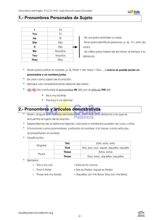 Gramática del Inglés. 2º E.S.O. Prof. José Manuel López González
1.- Pronombres Personales de Sujeto
• Sirven para sustituir al nombre, p. Ej. Peter = He; Mary = She..., y nunca se puede poner un
pronombre y un nombre juntos.
• Se usan como sujeto de la oración.
• Siempre van inmediatamente delante del verbo.
• ¡🚫 J🚫 ! No confundas el pronombre HE (él) con el artículo THE (el)
! He is my brother
! The boy is my brother.
2.- Pronombres y artículos demostrativos
• Sirven, al igual que nuestros demostrativos, para indicar la distancia a la que se
encuentra el sujeto de la oración.
• Dependiendo de la distancia (lejanía, cercanía o medianía) pueden ser unos u otros.
• Si funcionan como pronombres, sustituirán al nombre; si lo hacen como artículos,
acompañarán al nombre.
• Clasificación:
• Ejemplos:
o This is my car = Este es mi coche.
o That is Peter = Ese es Pedro; Aquel es Pedro.
o Those are my books = Aquellos son mis libros; Esos son mis libros.
Singular
This Este, esta, esto
That Ese, esa, eso, aquel, aquella, aquello
Plural
These Estos, estas
Those Esos, esas, aquellos, aquellas
lasallepalencia.sallenet.org
- ! -2
I Yo
You Tú
He Él
She Ella
It Ello
We Nosotros
You Vosotros
They Ellos
· Se usa para animales o cosas
· Sirve para identificar personas, p. ej. It’s John (Es
Juan).
· Se utiliza para hablar de las horas, el tiempo y la
distancia.
 