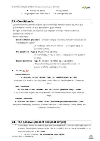 Gramática del Inglés. 2º E.S.O. Prof. José Manuel López González
! me voy a ir a casa me voy a casa
o I’m going to come home late = I’m coming home late
23.- Conditionals
• Los condicionales se emplean para especular acerca de lo que podría ocurrir, lo que
puede haber ocurrido y lo que desearíamos que ocurriese.
• En inglés, la mayoría de las oraciones que emplean el tiempo verbal condicional
contienen el término “if”.
• Existen varios tipos:
• Zero Conditional - (Type Zero) - Situación siempre verdadera. También llamada de las
“verdades universales”
If you freeze water, it turns into ice. → Si congelas agua, se
convierte en hielo.
• First Conditional - (Type I) - Situación real o posible.
If it rains today, I'll stay at home. → Si llueve hoy, me quedaré
en casa.
• Second Conditional - (Type II) - Situación hipotética o poco probable.
If I won the lottery, I would travel around the world. → Si
ganase la lotería, viajaría por el mundo.
• REGLAS ¡🚫 J🚫 !
• Zero Conditional:
IF + SUJETO + PRESENT SIMPLE+ COMPL, SUJ + PRESENT SIMPLE + COMPL
If my sister boils water, it turns into vapor. →Si mi hermana hierve agua, se convierte en
vapor
• First Conditional:
IF + SUJETO + PRESENT SIMPLE+ COMPL, SUJ + FUTURE (will+base form) + COMPL
If my sister studies english, she´ll speak better. → Si mi hermana estudia ingles, hablará
mejor.
• Second Conditional:
IF + SUJETO + PAST SIMPLE+ COMPL, SUJ + CONDITIONAL (would+base form) + COMPL
If my sister had money, she would buy me a new car. → Si mi hermana tuviera dinero, me
compraría un coche nuevo.
24.- The passive (present and past simple)
• Hasta ahora hemos hablado de la voz activa donde enfocamos la acción del verbo en
el sujeto. Pero cuando queremos dar más importancia a la acción y no a quien la ha
realizado, utilizamos la voz pasiva.
o He eats potatoes - The potatoes are eaten by him.
lasallepalencia.sallenet.org
- ! -22
 