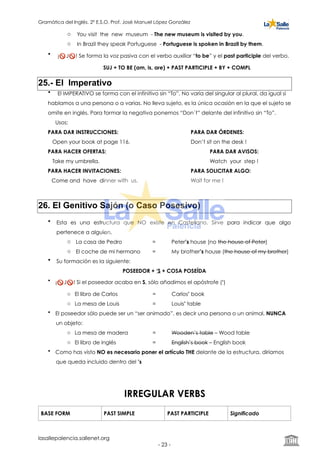 Gramática del Inglés. 2º E.S.O. Prof. José Manuel López González
o You visit the new museum - The new museum is visited by you.
o In Brazil they speak Portuguese - Portuguese is spoken in Brazil by them.
• ¡🚫 J🚫 ! Se forma la voz pasiva con el verbo auxiliar “to be” y el past participle del verbo.
SUJ + TO BE (am, is, are) + PAST PARTICIPLE + BY + COMPL
25.- El Imperativo
• El IMPERATIVO se forma con el infinitivo sin “To”. No varía del singular al plural, da igual si
hablamos a una persona o a varias. No lleva sujeto, es la única ocasión en la que el sujeto se
omite en inglés. Para formar la negativa ponemos “Don´t” delante del infinitivo sin “To”.
Usos:
PARA DAR INSTRUCCIONES: PARA DAR ÓRDENES:
Open your book at page 116. Don’t sit on the desk !
PARA HACER OFERTAS: PARA DAR AVISOS:
Take my umbrella. Watch your step !
PARA HACER INVITACIONES: PARA SOLICITAR ALGO:
Come and have dinner with us. Wait for me !
26. El Genitivo Sajón (o Caso Posesivo)
• Esta es una estructura que NO existe en Castellano. Sirve para indicar que algo
pertenece a alguien.
o La casa de Pedro = Peter’s house (no the house of Peter)
o El coche de mi hermano = My brother’s house (the house of my brother)
• Su formación es la siguiente:
POSEEDOR + ‘S + COSA POSEÍDA
• ¡🚫 J🚫 ! Si el poseedor acaba en S, sólo añadimos el apóstrofe (‘)
o El libro de Carlos = Carlos’ book
o La mesa de Louis = Louis’ table
• El poseedor sólo puede ser un “ser animado”, es decir una persona o un animal, NUNCA
un objeto:
o La mesa de madera = Wooden’s table – Wood table
o El libro de inglés = English’s book – English book
• Como has visto NO es necesario poner el artículo THE delante de la estructura, diríamos
que queda incluido dentro del ’s
IRREGULAR VERBS
BASE FORM PAST SIMPLE PAST PARTICIPLE Significado
lasallepalencia.sallenet.org
- ! -23
 