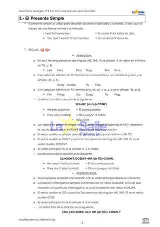 Gramática del Inglés. 2º E.S.O. Prof. José Manuel López González
3.- El Presente Simple
• El presente simple se utiliza para describir acciones habituales y rutinarias, o sea, que se
hacen de una forma normal o a menudo.
• I eat fruit everyday = Yo como fruta todos los días.
! You don’t watch TV on monday = Tú no ves la TV los lunes.
• REGLAS: ¡🚫 J🚫 !
! AFIRMATIVA
o En las 3 terceras personas del singular (HE, SHE, IT) se añade –S al verbo en infinitivo
sin TO, p. Ej.
! Like Likes Play Plays Run Runs
o Si el verbo en infinitivo sin TO termina en consonante+y, se cambia la y por i y se
añade –ES, p. Ej.
Study Studies Fly Flies
o Si el verbo en infinitivo sin TO termina en s, sh, ch, s, ss, x, o se le añade –ES, p. Ej.
! Fish Fishes Go Goes Fix Fixes
o La estructura de la oración es la siguiente:
SUJ+INF. (sin to)+COMPL.
! He eats potatoes = Él come patatas.
! They play football = Ellos juegan al fútbol.
! NEGATIVA
o Los verbos en presente simple no se pueden negar añadiendo el NOT, necesitan
la ayuda de un verbo AUXILIAR para poder negar la oración.
o El verbo auxiliar se añade delante del verbo principal en infinitivo SIN TO.
o El verbo auxiliar es DON’T y para las 3as personas del singular (HE, SHE, IT) es el
verbo auxiliar DOESN’T.
o Al verbo principal no se le añade ni –S ni nada.
o La estructura de la oración es la siguiente:
SUJ+DON’T/DOESN’T+INF (sin TO)+COMPL.
! He doesn’t eat potatoes = Él no come patatas.
! They don’t play football = Ellos no juegan al fútbol
! INTERROGATIVA
o Nunca puede empezar una oración con el verbo principal desde el comienzo.
o La oración interrogativa siempre comienza con un verso AUXILIAR, a no ser que
necesite una partícula interrogativa, la cual irá delante del verbo AUXILIAR.
o El verbo auxiliar es DO y para las 3as personas del singular (HE, SHE, IT) es el verbo
auxiliar DOES.
o Al verbo principal no se la añade ni –S ni nada.
o La estructura de la oración es la siguiente:
(WH-) DO/DOES+ SUJ+ INF (sin TO)+ COMPL.?
lasallepalencia.sallenet.org
- ! -3
 