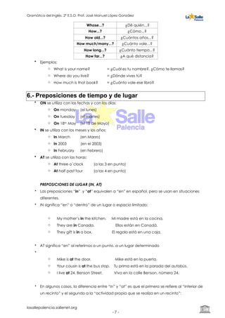 Gramática del Inglés. 2º E.S.O. Prof. José Manuel López González
• Ejemplos:
o What is your name? = ¿Cuál es tu nombre?, ¿Cómo te llamas?
o Where do you live? = ¿Dónde vives tú?
o How much is that book? = ¿Cuánto vale ese libro?
6.- Preposiciones de tiempo y de lugar
• ON se utiliza con las fechas y con los días:
o On monday (el lunes)
o On tuesday (el martes)
o On 18th May (el 18 de Mayo)
• IN se utiliza con los meses y los años:
o In March (en Marzo)
o In 2003 (en el 2003)
o In February (en Febrero)
• AT se utiliza con las horas:
o At three o´clock (a las 3 en punto)
o At half past four (a las 4 en punto)
PREPOSICIONES DE LUGAR (IN, AT)
• Las preposiciones “in” y “at” equivalen a “en” en español, pero se usan en situaciones
diferentes.
• IN significa “en” o “dentro” de un lugar o espacio limitado:
o My mother’s in the kitchen. Mi madre está en la cocina.
o They are in Canada. Ellos están en Canadá.
o They gift is in a box. El regalo está en una caja.
• AT significa “en” al referirnos a un punto, a un lugar determinado
•
o Mike is at the door. Mike está en la puerta.
o Your cousin is at the bus stop. Tu prima está en la parada del autobús.
o I live at 24, Benson Street. Vivo en la calle Benson, número 24.
• En algunos casos, la diferencia entre “in” y “at” es que el primero se refiere al “interior de
un recinto” y el segundo a la “actividad propia que se realiza en un recinto”:
Whose...? ¿Dé quién...?
How...? ¿Cómo...?
How old...? ¿Cuántos años...?
How much/many...? ¿Cuánto vale...?
How long...? ¿Cuánto tiempo...?
How far...? ¿A qué distancia?
lasallepalencia.sallenet.org
- ! -7
 