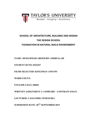  
SCHOOL OF ARCHITECTURE, BUILDING AND DESIGN
THE DESIGN SCHOOL
FOUNDATION IN NATURAL BUILD ENVIRONMENT
NAME: MUHAMMAD AREEB BIN AMIRULLAH
STUDENT ID NO: 0322347
FILMS SELECTED: KINGSMAN AND SPY
WORD COUNT:
ENGLISH 2 (ELG 30605)
WRITTEN ASSIGNMENT 1: COMPARE – CONTRAST ESSAY
LECTURER: CASSANDRA WIJESURIA
SUBMISSION DATE: 28TH
SEPTEMBER 2015
 