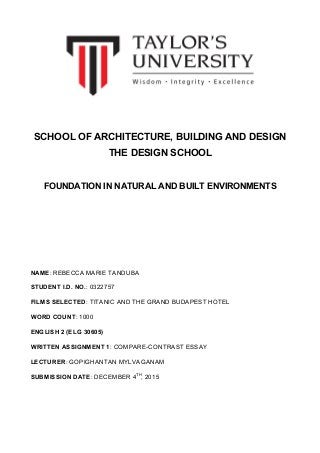 SCHOOL OF ARCHITECTURE, BUILDING AND DESIGN
THE DESIGN SCHOOL
FOUNDATION IN NATURAL AND BUILT ENVIRONMENTS
NAME: REBECCA MARIE TANDUBA
STUDENT I.D. NO.: 0322757
FILMS SELECTED: TITANIC AND THE GRAND BUDAPEST HOTEL
WORD COUNT: 1000
ENGLISH 2 (ELG 30605)
WRITTEN ASSIGNMENT 1: COMPARE-CONTRAST ESSAY
LECTURER: GOPIGHANTAN MYLVAGANAM
SUBMISSION DATE: DECEMBER 4TH
, 2015
 