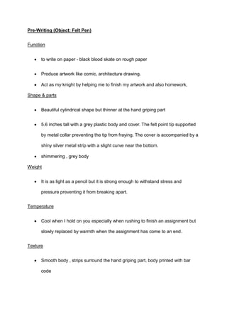 Pre-Writing (Object: Felt Pen)
Function
to write on paper - black blood skate on rough paper
Produce artwork like comic, architecture drawing.
Act as my knight by helping me to finish my artwork and also homework,
Shape & parts
Beautiful cylindrical shape but thinner at the hand griping part
5.6 inches tall with a grey plastic body and cover. The felt point tip supported
by metal collar preventing the tip from fraying. The cover is accompanied by a
shiny silver metal strip with a slight curve near the bottom.
shimmering , grey body
Weight
It is as light as a pencil but it is strong enough to withstand stress and
pressure preventing it from breaking apart.
Temperature
Cool when I hold on you especially when rushing to finish an assignment but
slowly replaced by warmth when the assignment has come to an end.
Texture
Smooth body , strips surround the hand griping part, body printed with bar
code

 